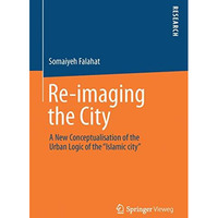 Re-imaging the City: A New Conceptualisation of the Urban Logic of the Islamic  [Paperback]