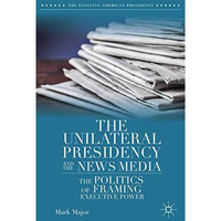 The Unilateral Presidency and the News Media: The Politics of Framing Executive  [Paperback]