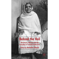 Behind the Veil: Resistance, Women and the Everyday in Colonial South Asia [Hardcover]