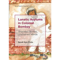 Lunatic Asylums in Colonial Bombay: Shackled Bodies, Unchained Minds [Hardcover]