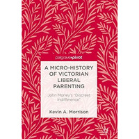 A Micro-History of Victorian Liberal Parenting: John Morley's  Discreet Indiffer [Hardcover]