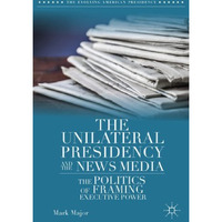 The Unilateral Presidency and the News Media: The Politics of Framing Executive  [Hardcover]