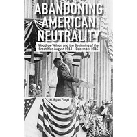 Abandoning American Neutrality: Woodrow Wilson and the Beginning of the Great Wa [Hardcover]