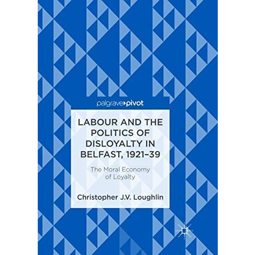 Labour and the Politics of Disloyalty in Belfast, 1921-39: The Moral Economy of  [Paperback]